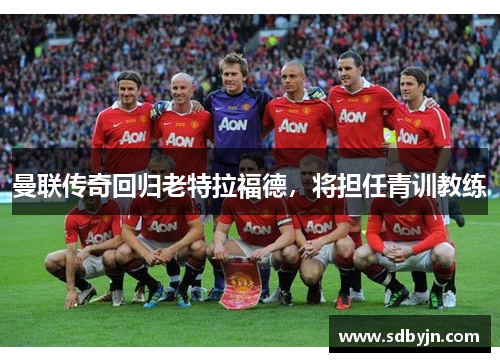 曼联传奇回归老特拉福德，将担任青训教练